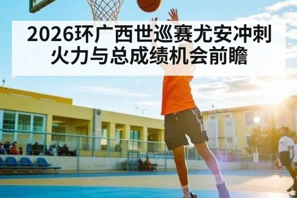 2026环广西世巡赛尤安冲刺火力与总成绩机会前瞻